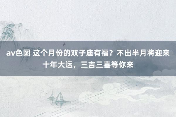 av色图 这个月份的双子座有福？不出半月将迎来十年大运，三吉三喜等你来