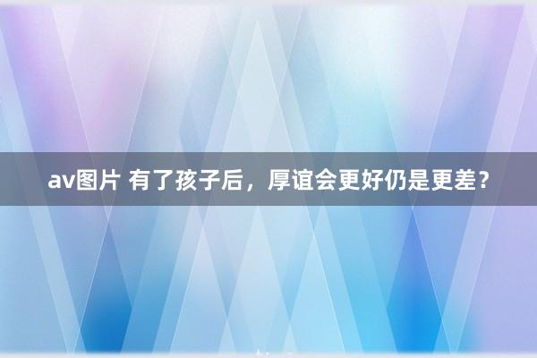 av图片 有了孩子后，厚谊会更好仍是更差？