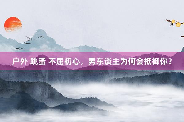 户外 跳蛋 不屈初心，男东谈主为何会抵御你？