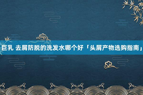 巨乳 去屑防脱的洗发水哪个好「头屑产物选购指南」