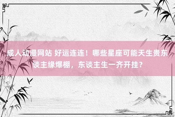 成人动漫网站 好运连连！哪些星座可能天生贵东谈主缘爆棚，东谈主生一齐开挂？