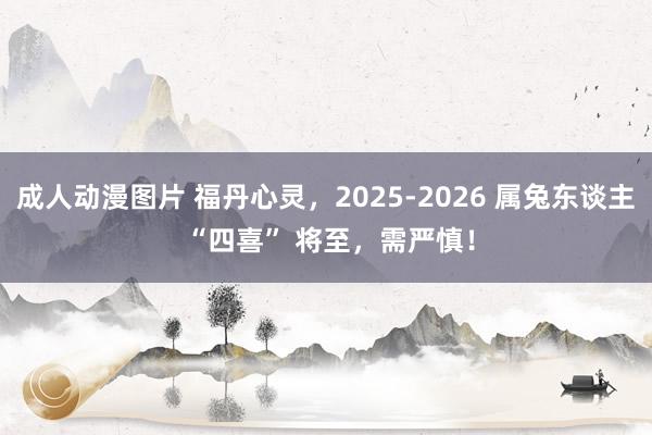 成人动漫图片 福丹心灵，2025-2026 属兔东谈主 “四喜” 将至，需严慎！