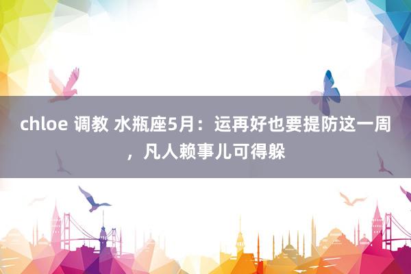 chloe 调教 水瓶座5月：运再好也要提防这一周，凡人赖事儿可得躲