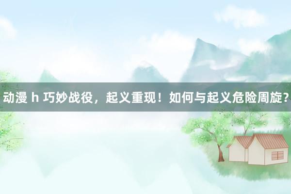 动漫 h 巧妙战役，起义重现！如何与起义危险周旋？