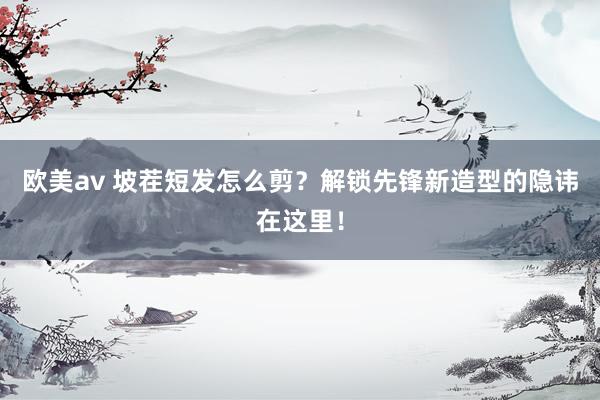 欧美av 坡茬短发怎么剪？解锁先锋新造型的隐讳在这里！