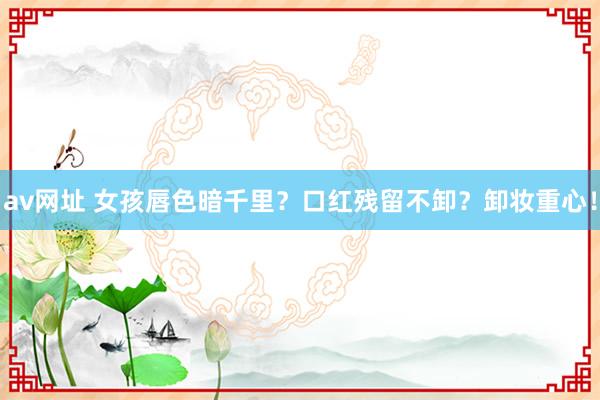 av网址 女孩唇色暗千里？口红残留不卸？卸妆重心！