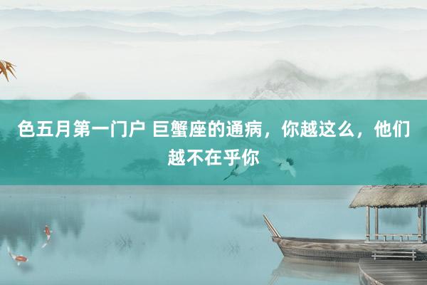 色五月第一门户 巨蟹座的通病，你越这么，他们越不在乎你