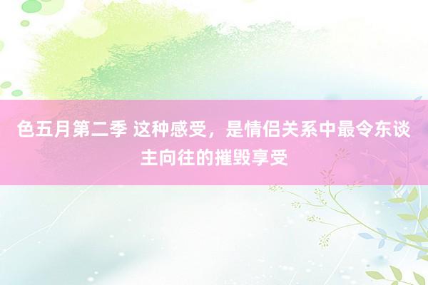 色五月第二季 这种感受，是情侣关系中最令东谈主向往的摧毁享受