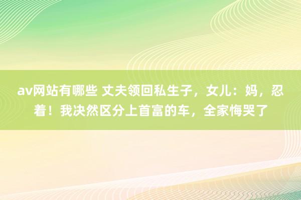av网站有哪些 丈夫领回私生子，女儿：妈，忍着！我决然区分上首富的车，全家悔哭了