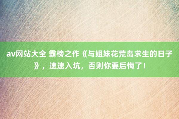 av网站大全 霸榜之作《与姐妹花荒岛求生的日子》，速速入坑，否则你要后悔了！