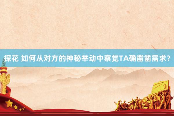 探花 如何从对方的神秘举动中察觉TA确凿凿需求？