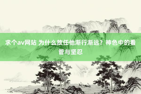 求个av网站 为什么放任他渐行渐远？神色中的看管与坚忍