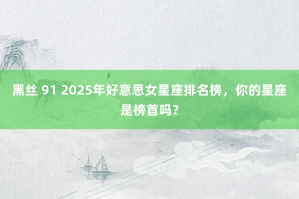 黑丝 91 2025年好意思女星座排名榜，你的星座是榜首吗？