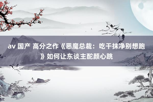 av 国产 高分之作《恶魔总裁：吃干抹净别想跑》如何让东谈主酡颜心跳