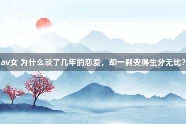 av女 为什么谈了几年的恋爱，却一刹变得生分无比？