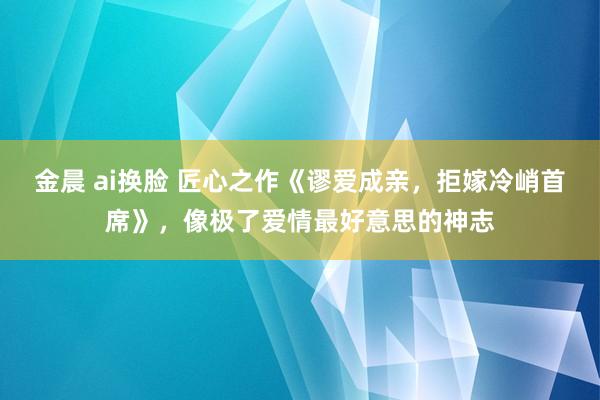 金晨 ai换脸 匠心之作《谬爱成亲，拒嫁冷峭首席》，像极了爱情最好意思的神志