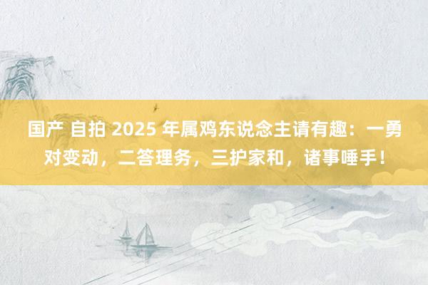 国产 自拍 2025 年属鸡东说念主请有趣：一勇对变动，二答理务，三护家和，诸事唾手！