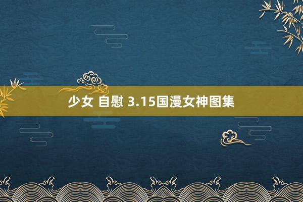 少女 自慰 3.15国漫女神图集