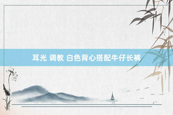 耳光 调教 白色背心搭配牛仔长裤