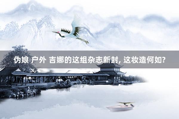 伪娘 户外 吉娜的这组杂志新封, 这妆造何如?