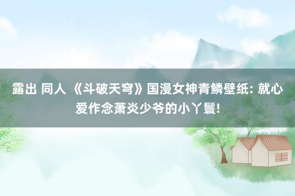 露出 同人 《斗破天穹》国漫女神青鳞壁纸: 就心爱作念萧炎少爷的小丫鬟!