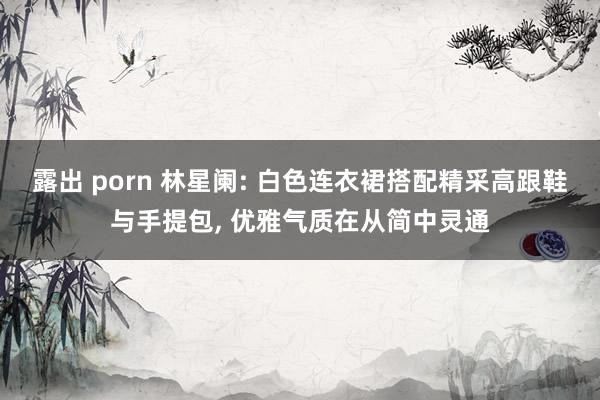 露出 porn 林星阑: 白色连衣裙搭配精采高跟鞋与手提包, 优雅气质在从简中灵通