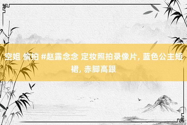 空姐 偷拍 #赵露念念 定妆照拍录像片, 蓝色公主短裙, 赤脚高跟