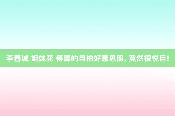 李春城 姐妹花 傅菁的自拍好意思照, 竟然很悦目!