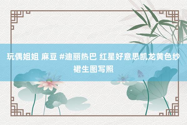 玩偶姐姐 麻豆 #迪丽热巴 红星好意思凯龙黄色纱裙生图写照
