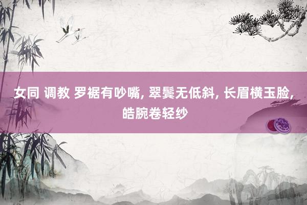 女同 调教 罗裾有吵嘴, 翠鬓无低斜, 长眉横玉脸, 皓腕卷轻纱