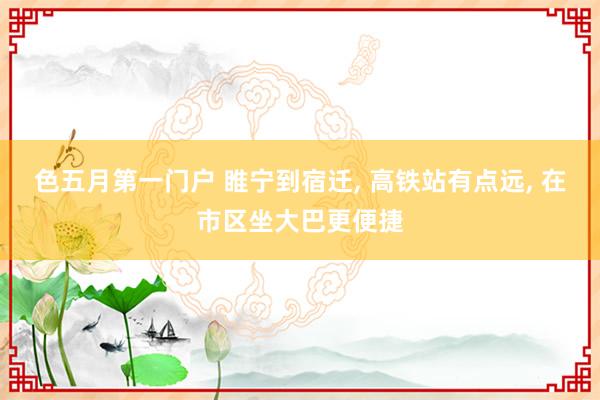 色五月第一门户 睢宁到宿迁, 高铁站有点远, 在市区坐大巴更便捷