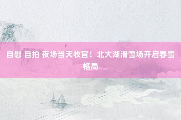 自慰 自拍 夜场当天收官！北大湖滑雪场开启春雪格局