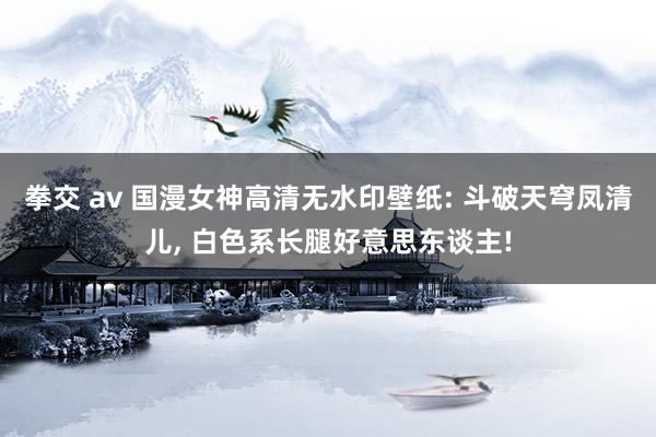 拳交 av 国漫女神高清无水印壁纸: 斗破天穹凤清儿, 白色系长腿好意思东谈主!