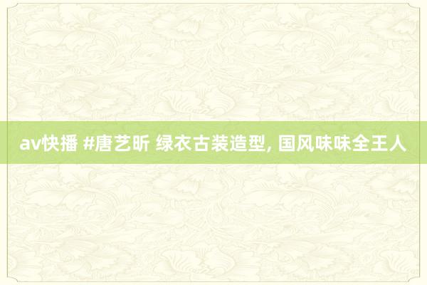 av快播 #唐艺昕 绿衣古装造型, 国风味味全王人