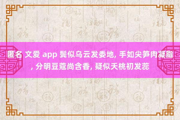 匿名 文爱 app 鬓似乌云发委地, 手如尖笋肉凝脂, 分明豆蔻尚含香, 疑似夭桃初发蕊