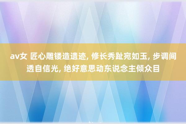 av女 匠心雕镂造遗迹, 修长秀趾宛如玉, 步调间透自信光, 绝好意思动东说念主倾众目