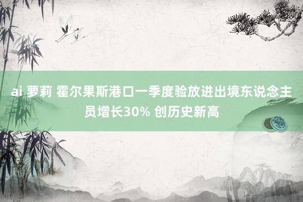 ai 萝莉 霍尔果斯港口一季度验放进出境东说念主员增长30% 创历史新高
