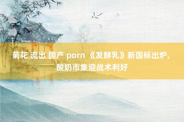 菊花 流出 国产 porn 《发酵乳》新国标出炉, 酸奶市集迎战术利好
