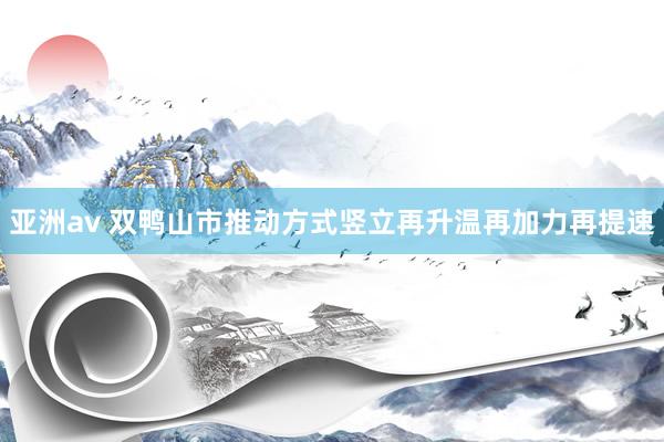 亚洲av 双鸭山市推动方式竖立再升温再加力再提速