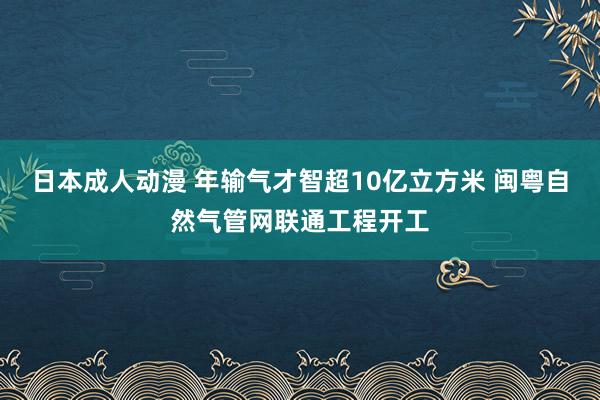 日本成人动漫 年输气才智超10亿立方米 闽粤自然气管网联通工程开工
