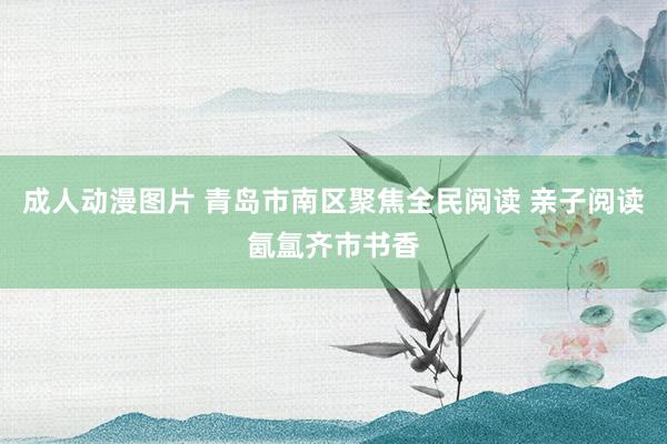 成人动漫图片 青岛市南区聚焦全民阅读 亲子阅读氤氲齐市书香