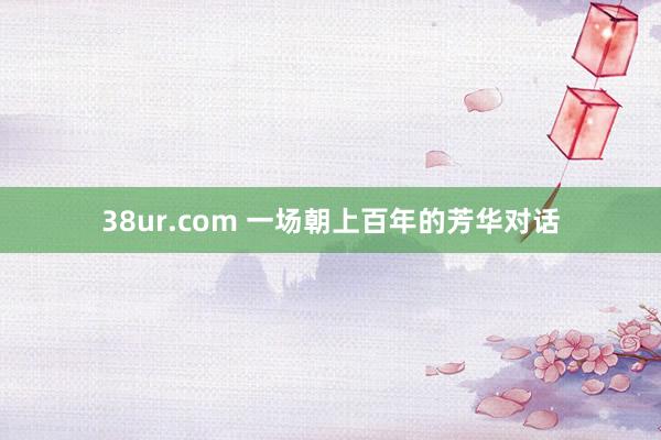 38ur.com 一场朝上百年的芳华对话