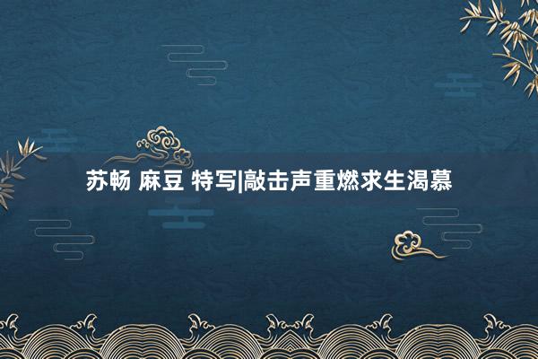 苏畅 麻豆 特写|敲击声重燃求生渴慕