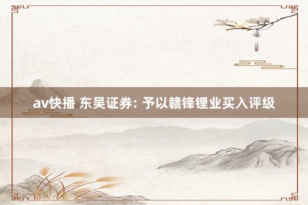 av快播 东吴证券: 予以赣锋锂业买入评级
