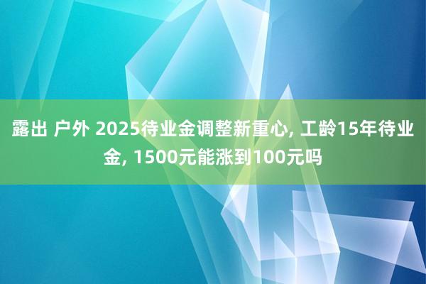 露出 户外 2025待业金调整新重心, 工龄15年待业金, 1500元能涨到100元吗