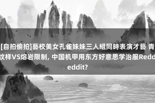 [自拍偷拍]藝校美女孔雀妹妹三人組同時表演才藝 青铜纹样VS熔岩限制, 中国机甲用东方好意思学治服Reddit?