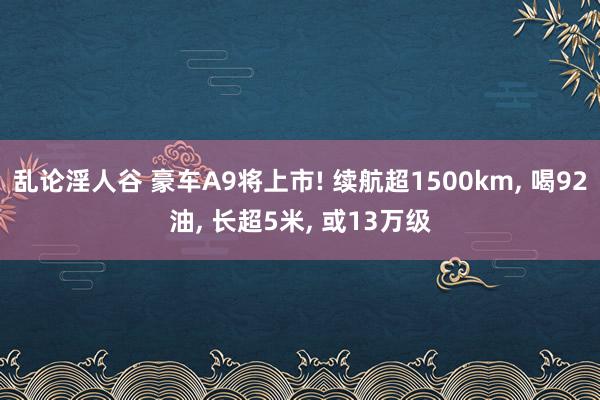 乱论淫人谷 豪车A9将上市! 续航超1500km, 喝92油, 长超5米, 或13万级