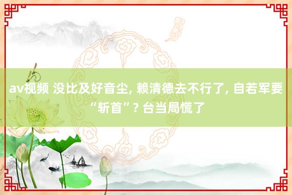 av视频 没比及好音尘, 赖清德去不行了, 自若军要“斩首”? 台当局慌了