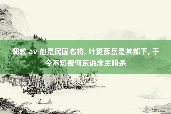 调教 av 他是民国名将, 叶挺薛岳是其部下, 于今不知被何东说念主暗杀