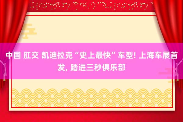中国 肛交 凯迪拉克“史上最快”车型! 上海车展首发, 踏进三秒俱乐部